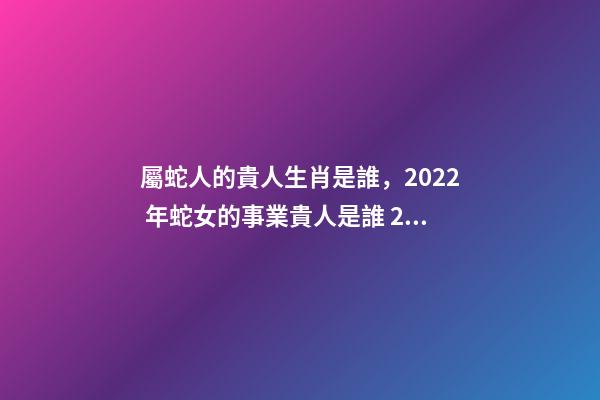 屬蛇人的貴人生肖是誰，2022 年蛇女的事業貴人是誰 2022年屬蛇的重大貴人，2022屬蛇雙子座運勢詳解-第1張-觀點-玄機派